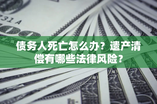 北京债务人死亡怎么办？遗产清偿有哪些法律风险？