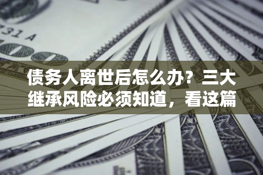 北京债务人离世后怎么办？三大继承风险必须知道，看这篇就够了